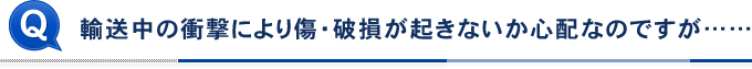 輸送中の衝撃により傷・破損が起きないか心配なのですが……